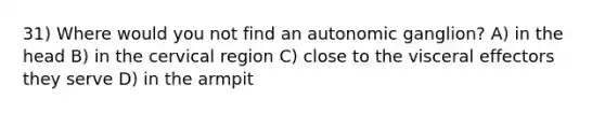 31) Where would you not find an autonomic ganglion? A) in the head B) in the cervical region C) close to the visceral effectors they serve D) in the armpit