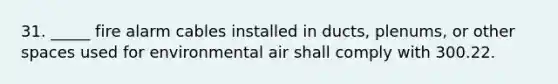 31. _____ fire alarm cables installed in ducts, plenums, or other spaces used for environmental air shall comply with 300.22.