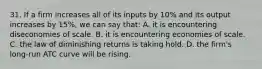 31. If a firm increases all of its inputs by 10% and its output increases by 15%, we can say that: A. it is encountering diseconomies of scale. B. it is encountering economies of scale. C. the law of diminishing returns is taking hold. D. the firm's long-run ATC curve will be rising.