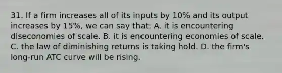 31. If a firm increases all of its inputs by 10% and its output increases by 15%, we can say that: A. it is encountering diseconomies of scale. B. it is encountering economies of scale. C. the law of diminishing returns is taking hold. D. the firm's long-run ATC curve will be rising.