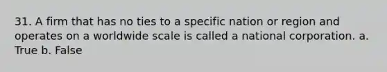 31. A firm that has no ties to a specific nation or region and operates on a worldwide scale is called a national corporation. a. True b. False