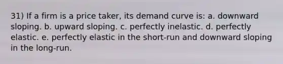 31) If a firm is a price taker, its demand curve is: a. downward sloping. b. upward sloping. c. perfectly inelastic. d. perfectly elastic. e. perfectly elastic in the short-run and downward sloping in the long-run.