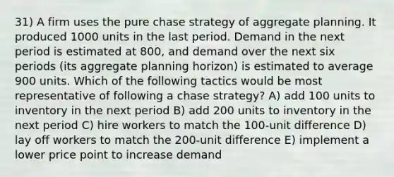 31) A firm uses the pure chase strategy of aggregate planning. It produced 1000 units in the last period. Demand in the next period is estimated at 800, and demand over the next six periods (its aggregate planning horizon) is estimated to average 900 units. Which of the following tactics would be most representative of following a chase strategy? A) add 100 units to inventory in the next period B) add 200 units to inventory in the next period C) hire workers to match the 100-unit difference D) lay off workers to match the 200-unit difference E) implement a lower price point to increase demand