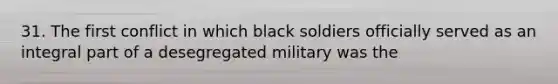 31. The first conflict in which black soldiers officially served as an integral part of a desegregated military was the