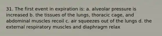 31. The first event in expiration is: a. alveolar pressure is increased b. the tissues of the lungs, thoracic cage, and abdominal muscles recoil c. air squeezes out of the lungs d. the external respiratory muscles and diaphragm relax