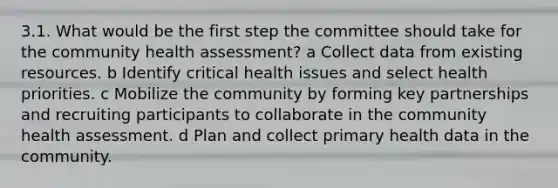 3.1. What would be the first step the committee should take for the community health assessment? a Collect data from existing resources. b Identify critical health issues and select health priorities. c Mobilize the community by forming key partnerships and recruiting participants to collaborate in the community health assessment. d Plan and collect primary health data in the community.