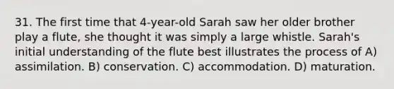 31. The first time that 4-year-old Sarah saw her older brother play a flute, she thought it was simply a large whistle. Sarah's initial understanding of the flute best illustrates the process of A) assimilation. B) conservation. C) accommodation. D) maturation.