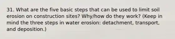 31. What are the five basic steps that can be used to limit soil erosion on construction sites? Why/how do they work? (Keep in mind the three steps in water erosion: detachment, transport, and deposition.)