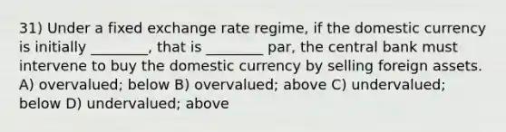 31) Under a fixed exchange rate regime, if the domestic currency is initially ________, that is ________ par, the central bank must intervene to buy the domestic currency by selling foreign assets. A) overvalued; below B) overvalued; above C) undervalued; below D) undervalued; above