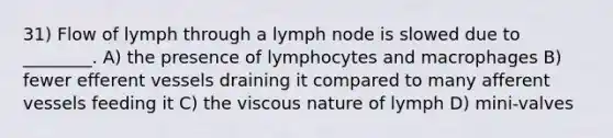 31) Flow of lymph through a lymph node is slowed due to ________. A) the presence of lymphocytes and macrophages B) fewer efferent vessels draining it compared to many afferent vessels feeding it C) the viscous nature of lymph D) mini-valves