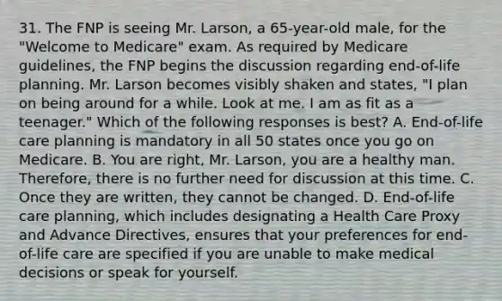 31. The FNP is seeing Mr. Larson, a 65-year-old male, for the "Welcome to Medicare" exam. As required by Medicare guidelines, the FNP begins the discussion regarding end-of-life planning. Mr. Larson becomes visibly shaken and states, "I plan on being around for a while. Look at me. I am as fit as a teenager." Which of the following responses is best? A. End-of-life care planning is mandatory in all 50 states once you go on Medicare. B. You are right, Mr. Larson, you are a healthy man. Therefore, there is no further need for discussion at this time. C. Once they are written, they cannot be changed. D. End-of-life care planning, which includes designating a Health Care Proxy and Advance Directives, ensures that your preferences for end-of-life care are specified if you are unable to make medical decisions or speak for yourself.