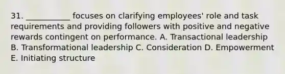 31. ___________ focuses on clarifying employees' role and task requirements and providing followers with positive and negative rewards contingent on performance. A. Transactional leadership B. Transformational leadership C. Consideration D. Empowerment E. Initiating structure