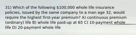 31) Which of the following 100,000 whole life insurance policies, issued by the same company to a man age 32, would require the highest first-year premium? A) continuous premium (ordinary) life B) whole life paid-up at 65 C) 10-payment whole life D) 20-payment whole life