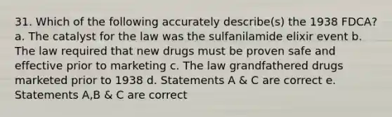 31. Which of the following accurately describe(s) the 1938 FDCA? a. The catalyst for the law was the sulfanilamide elixir event b. The law required that new drugs must be proven safe and effective prior to marketing c. The law grandfathered drugs marketed prior to 1938 d. Statements A & C are correct e. Statements A,B & C are correct