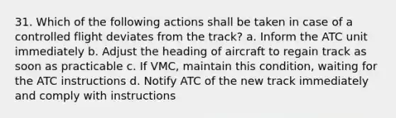 31. Which of the following actions shall be taken in case of a controlled flight deviates from the track? a. Inform the ATC unit immediately b. Adjust the heading of aircraft to regain track as soon as practicable c. If VMC, maintain this condition, waiting for the ATC instructions d. Notify ATC of the new track immediately and comply with instructions