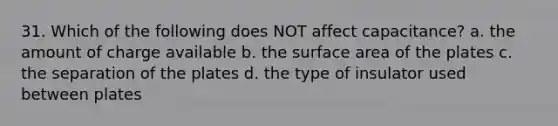 31. Which of the following does NOT affect capacitance? a. the amount of charge available b. the surface area of the plates c. the separation of the plates d. the type of insulator used between plates