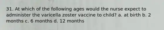 31. At which of the following ages would the nurse expect to administer the varicella zoster vaccine to child? a. at birth b. 2 months c. 6 months d. 12 months