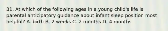 31. At which of the following ages in a young child's life is parental anticipatory guidance about infant sleep position most helpful? A. birth B. 2 weeks C. 2 months D. 4 months