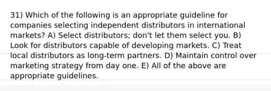 31) Which of the following is an appropriate guideline for companies selecting independent distributors in international markets? A) Select distributors; don't let them select you. B) Look for distributors capable of developing markets. C) Treat local distributors as long-term partners. D) Maintain control over marketing strategy from day one. E) All of the above are appropriate guidelines.