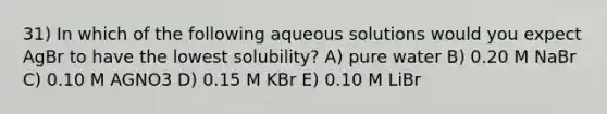 31) In which of the following aqueous solutions would you expect AgBr to have the lowest solubility? A) pure water B) 0.20 M NaBr C) 0.10 M AGNO3 D) 0.15 M KBr E) 0.10 M LiBr