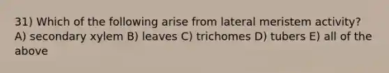 31) Which of the following arise from lateral meristem activity? A) secondary xylem B) leaves C) trichomes D) tubers E) all of the above