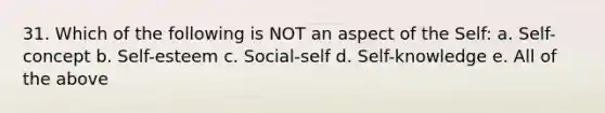 31. Which of the following is NOT an aspect of the Self: a. Self-concept b. Self-esteem c. Social-self d. Self-knowledge e. All of the above