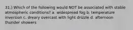 31.) Which of the following would NOT be associated with stable atmospheric conditions? a. widespread fog b. temperature inversion c. dreary overcast with light drizzle d. afternoon thunder showers