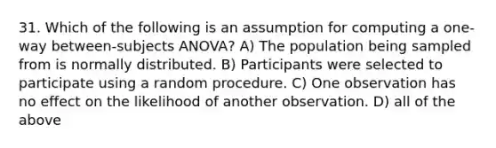 31. Which of the following is an assumption for computing a one-way between-subjects ANOVA? A) The population being sampled from is normally distributed. B) Participants were selected to participate using a random procedure. C) One observation has no effect on the likelihood of another observation. D) all of the above