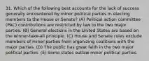 31. Which of the following best accounts for the lack of success generally encountered by minor political parties in electing members to the House or Senate? (A) Political action committee (PAC) contributions are restricted by law to the two major parties. (B) General elections in the United States are based on the winner-take-all principle. (C) House and Senate rules exclude members of minor parties from organizing coalitions with the major parties. (D) The public has great faith in the two major political parties. (E) Some states outlaw minor political parties.