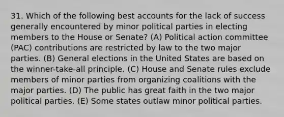 31. Which of the following best accounts for the lack of success generally encountered by minor political parties in electing members to the House or Senate? (A) Political action committee (PAC) contributions are restricted by law to the two major parties. (B) General elections in the United States are based on the winner-take-all principle. (C) House and Senate rules exclude members of minor parties from organizing coalitions with the major parties. (D) The public has great faith in the two major political parties. (E) Some states outlaw minor political parties.