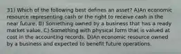 31) Which of the following best defines an asset? A)An economic resource representing cash or the right to receive cash in the near future. B) Something owned by a business that has a ready market value. C) Something with physical form that is valued at cost in the accounting records. D)An economic resource owned by a business and expected to benefit future operations.