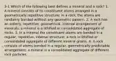 3-1 Which of the following best defines a mineral and a rock? 1. A mineral consists of its constituent atoms arranged in a geometrically repetitive structure; in a rock, the atoms are randomly bonded without any geometric pattern. 2. A rock has an orderly, repetitive, geometrical, internal arrangement of minerals; a mineral is a lithified or consolidated aggregate of rocks. 3. In a mineral the constituent atoms are bonded in a regular, repetitive, internal structure; a rock is lithified or consolidated aggregate of different mineral grains. 4. A rock consists of atoms bonded in a regular, geometrically predictable arrangement; a mineral is a consolidated aggregate of different rock particles.