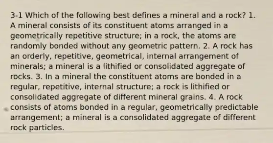 3-1 Which of the following best defines a mineral and a rock? 1. A mineral consists of its constituent atoms arranged in a geometrically repetitive structure; in a rock, the atoms are randomly bonded without any geometric pattern. 2. A rock has an orderly, repetitive, geometrical, internal arrangement of minerals; a mineral is a lithified or consolidated aggregate of rocks. 3. In a mineral the constituent atoms are bonded in a regular, repetitive, internal structure; a rock is lithified or consolidated aggregate of different mineral grains. 4. A rock consists of atoms bonded in a regular, geometrically predictable arrangement; a mineral is a consolidated aggregate of different rock particles.