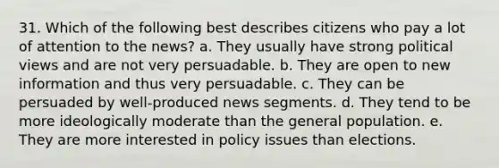 31. ​Which of the following best describes citizens who pay a lot of attention to the news? a. ​They usually have strong political views and are not very persuadable. b. ​They are open to new information and thus very persuadable. c. ​They can be persuaded by well-produced news segments. d. ​They tend to be more ideologically moderate than the general population. e. ​They are more interested in policy issues than elections.