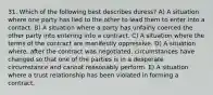 31. Which of the following best describes duress? A) A situation where one party has lied to the other to lead them to enter into a contact. B) A situation where a party has unfairly coerced the other party into entering into a contract. C) A situation where the terms of the contract are manifestly oppressive. D) A situation where, after the contract was negotiated, circumstances have changed so that one of the parties is in a desperate circumstance and cannot reasonably perform. E) A situation where a trust relationship has been violated in forming a contract.