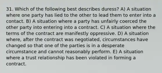 31. Which of the following best describes duress? A) A situation where one party has lied to the other to lead them to enter into a contact. B) A situation where a party has unfairly coerced the other party into entering into a contract. C) A situation where the terms of the contract are manifestly oppressive. D) A situation where, after the contract was negotiated, circumstances have changed so that one of the parties is in a desperate circumstance and cannot reasonably perform. E) A situation where a trust relationship has been violated in forming a contract.