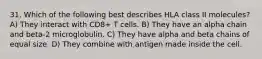 31. Which of the following best describes HLA class II molecules? A) They interact with CD8+ T cells. B) They have an alpha chain and beta-2 microglobulin. C) They have alpha and beta chains of equal size. D) They combine with antigen made inside the cell.