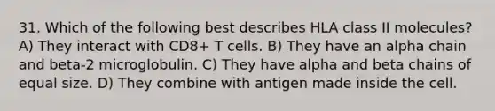 31. Which of the following best describes HLA class II molecules? A) They interact with CD8+ T cells. B) They have an alpha chain and beta-2 microglobulin. C) They have alpha and beta chains of equal size. D) They combine with antigen made inside the cell.