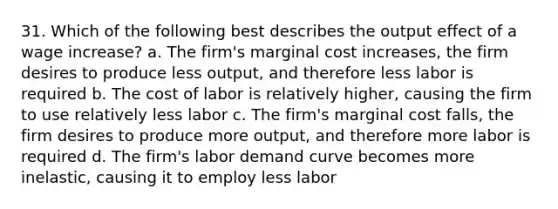 31. Which of the following best describes the output effect of a wage increase? a. The firm's marginal cost increases, the firm desires to produce less output, and therefore less labor is required b. The cost of labor is relatively higher, causing the firm to use relatively less labor c. The firm's marginal cost falls, the firm desires to produce more output, and therefore more labor is required d. The firm's labor demand curve becomes more inelastic, causing it to employ less labor