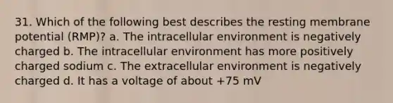 31. Which of the following best describes the resting membrane potential (RMP)? a. The intracellular environment is negatively charged b. The intracellular environment has more positively charged sodium c. The extracellular environment is negatively charged d. It has a voltage of about +75 mV