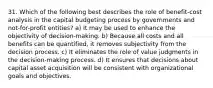 31. Which of the following best describes the role of benefit-cost analysis in the capital budgeting process by governments and not-for-profit entities? a) It may be used to enhance the objectivity of decision-making. b) Because all costs and all benefits can be quantified, it removes subjectivity from the decision process. c) It eliminates the role of value judgments in the decision-making process. d) It ensures that decisions about capital asset acquisition will be consistent with organizational goals and objectives.