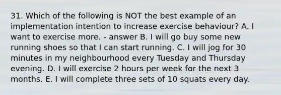 31. Which of the following is NOT the best example of an implementation intention to increase exercise behaviour? A. I want to exercise more. - answer B. I will go buy some new running shoes so that I can start running. C. I will jog for 30 minutes in my neighbourhood every Tuesday and Thursday evening. D. I will exercise 2 hours per week for the next 3 months. E. I will complete three sets of 10 squats every day.