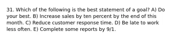 31. Which of the following is the best statement of a goal? A) Do your best. B) Increase sales by ten percent by the end of this month. C) Reduce customer response time. D) Be late to work less often. E) Complete some reports by 9/1.