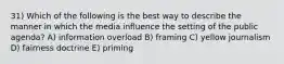 31) Which of the following is the best way to describe the manner in which the media influence the setting of the public agenda? A) information overload B) framing C) yellow journalism D) fairness doctrine E) priming