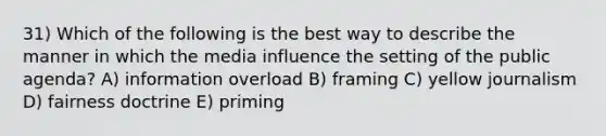 31) Which of the following is the best way to describe the manner in which the media influence the setting of the public agenda? A) information overload B) framing C) yellow journalism D) fairness doctrine E) priming