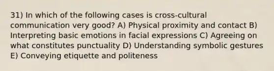 31) In which of the following cases is cross-cultural communication very good? A) Physical proximity and contact B) Interpreting basic emotions in facial expressions C) Agreeing on what constitutes punctuality D) Understanding symbolic gestures E) Conveying etiquette and politeness