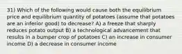 31) Which of the following would cause both the equilibrium price and equilibrium quantity of potatoes (assume that potatoes are an inferior good) to decrease? A) a freeze that sharply reduces potato output B) a technological advancement that results in a bumper crop of potatoes C) an increase in consumer income D) a decrease in consumer income