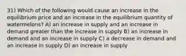 31) Which of the following would cause an increase in the equilibrium price and an increase in the equilibrium quantity of watermelons? A) an increase in supply and an increase in demand greater than the increase in supply B) an increase in demand and an increase in supply C) a decrease in demand and an increase in supply D) an increase in supply