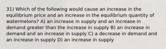 31) Which of the following would cause an increase in the equilibrium price and an increase in the equilibrium quantity of watermelons? A) an increase in supply and an increase in demand greater than the increase in supply B) an increase in demand and an increase in supply C) a decrease in demand and an increase in supply D) an increase in supply