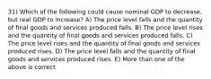 31) Which of the following could cause nominal GDP to decrease, but real GDP to increase? A) The price level falls and the quantity of final goods and services produced falls. B) The price level rises and the quantity of final goods and services produced falls. C) The price level rises and the quantity of final goods and services produced rises. D) The price level falls and the quantity of final goods and services produced rises. E) More than one of the above is correct